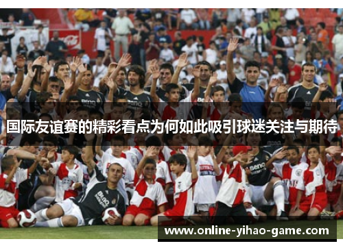 国际友谊赛的精彩看点为何如此吸引球迷关注与期待