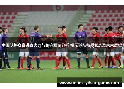 中国队热身赛进攻火力与防守漏洞分析 揭示球队备战状态及未来展望