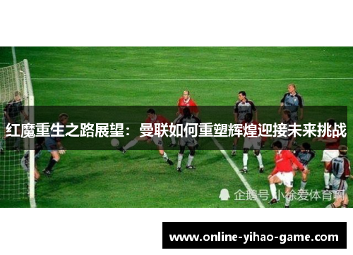红魔重生之路展望：曼联如何重塑辉煌迎接未来挑战