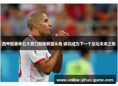 西甲新赛季五大潜力新星崭露头角 谁将成为下一个足坛未来之星