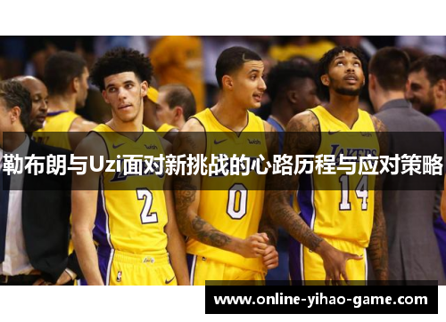 勒布朗与Uzi面对新挑战的心路历程与应对策略