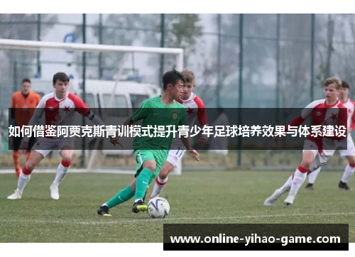 如何借鉴阿贾克斯青训模式提升青少年足球培养效果与体系建设