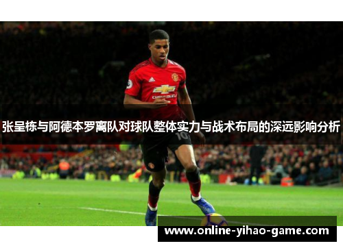张呈栋与阿德本罗离队对球队整体实力与战术布局的深远影响分析