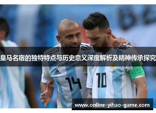 皇马名宿的独特特点与历史意义深度解析及精神传承探究