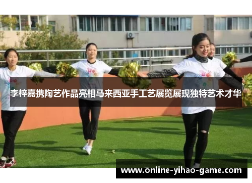 李梓嘉携陶艺作品亮相马来西亚手工艺展览展现独特艺术才华 李梓嘉携陶艺作品亮相马来西亚手工艺展览展现独特艺术才华