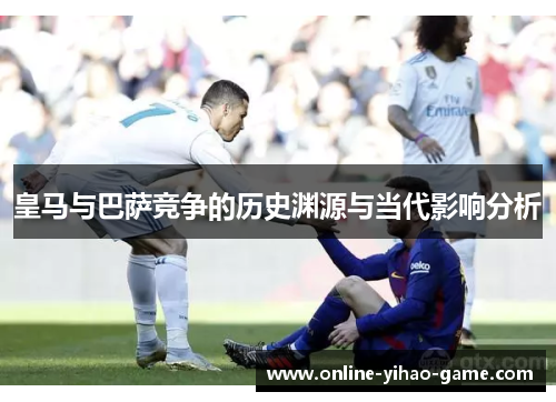 皇马与巴萨竞争的历史渊源与当代影响分析 皇马与巴萨竞争的历史渊源与当代影响分析