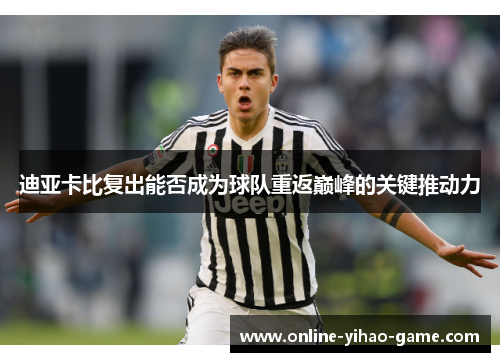 迪亚卡比复出能否成为球队重返巅峰的关键推动力 迪亚卡比复出能否成为球队重返巅峰的关键推动力