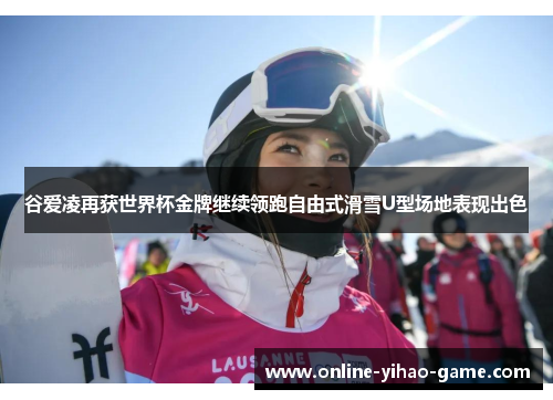 谷爱凌再获世界杯金牌继续领跑自由式滑雪U型场地表现出色