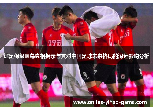 辽足保级黑幕真相揭示与其对中国足球未来格局的深远影响分析